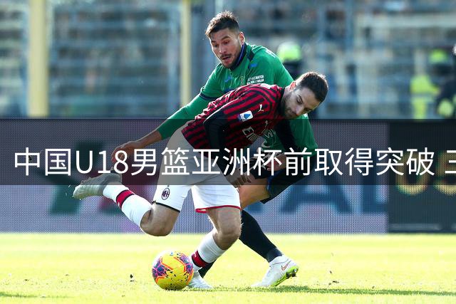 中国U18男篮亚洲杯前取得突破 三战全胜后仍需警惕短板