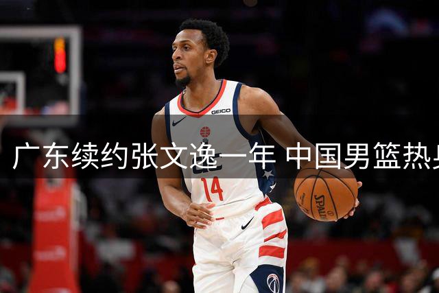 广东续约张文逸一年 中国男篮热身赛暴露短板