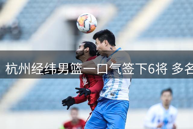 杭州经纬男篮一口气签下6将 多名CBA旧将在列