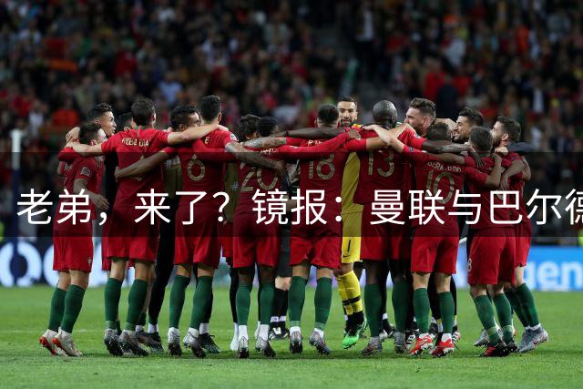 老弟，来了？镜报：曼联与巴尔德经纪人谈判，准备报价4000万欧