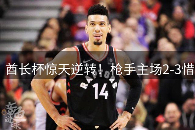 酋长杯惊天逆转！枪手主场2-3惜败大黄蜂，卫冕梦碎引热议